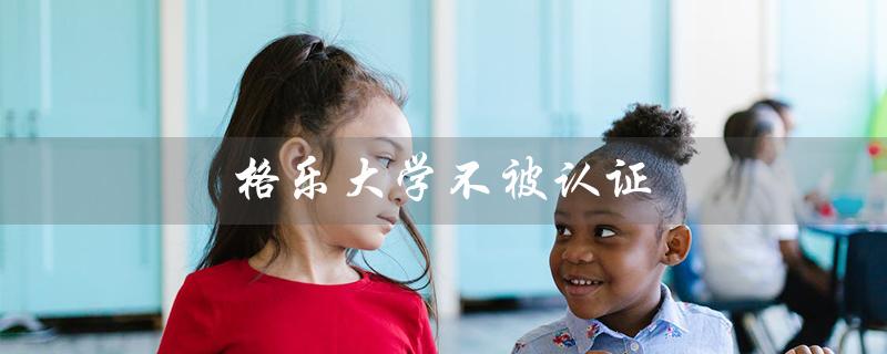 格乐大学不被认证（格乐大学为何无法认证）