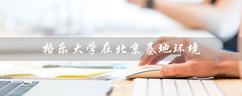 格乐大学在北京基地环境（泰国格乐大学环境是怎样的）