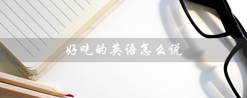 好吃的英语怎么说（怎样用英语表达好吃的）