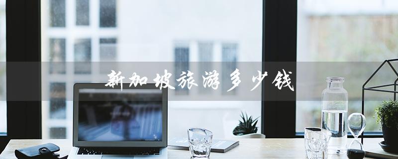 新加坡旅游多少钱（新加坡6天旅游费用）
